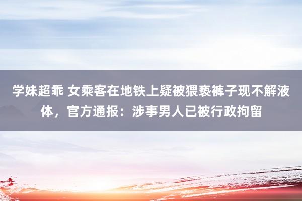 学妹超乖 女乘客在地铁上疑被猥亵裤子现不解液体，官方通报：涉事男人已被行政拘留